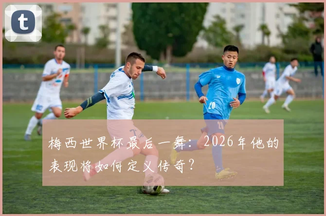 梅西世界杯最后一舞：2026年他的表现将如何定义传奇？