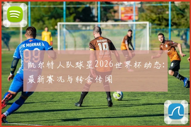 凯尔特人队球星2026世界杯动态：最新赛况与转会传闻