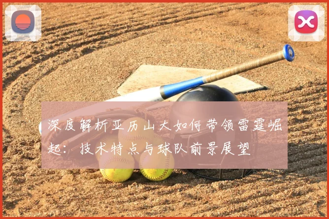 深度解析亚历山大如何带领雷霆崛起：技术特点与球队前景展望