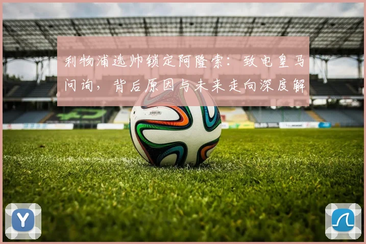 利物浦选帅锁定阿隆索：致电皇马问询，背后原因与未来走向深度解析