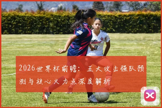 2026世界杯前瞻：五大攻击强队预测与核心火力点深度解析