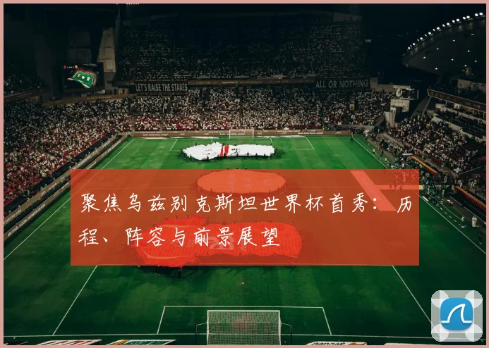 聚焦乌兹别克斯坦世界杯首秀:历程、阵容与前景展望