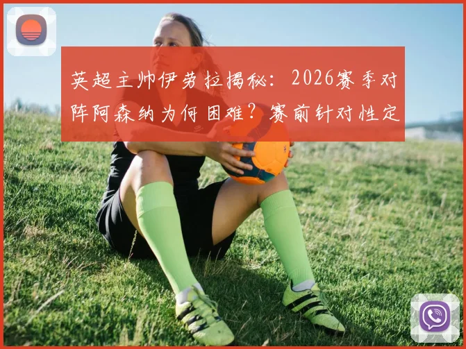 英超主帅伊劳拉揭秘：2026赛季对阵阿森纳为何困难？赛前针对性定位球部署要点详解