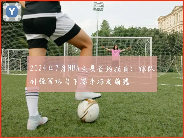 2024年7月NBA交易签约指南：球队补强策略与下赛季格局前瞻