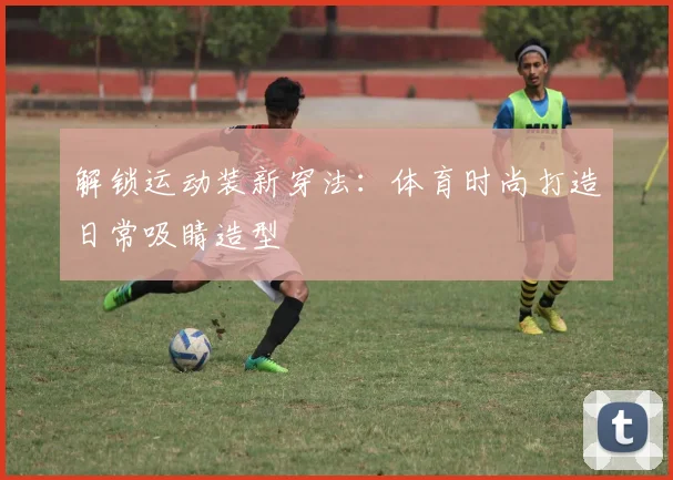 解锁运动装新穿法:体育时尚打造日常吸睛造型