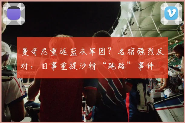 曼奇尼重返蓝衣军团？名宿强烈反对，旧事重提沙特“跑路”事件