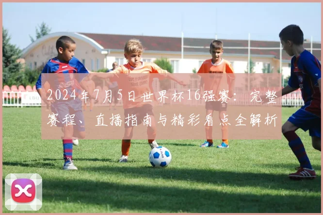 2024年7月5日世界杯16强赛：完整赛程、直播指南与精彩看点全解析