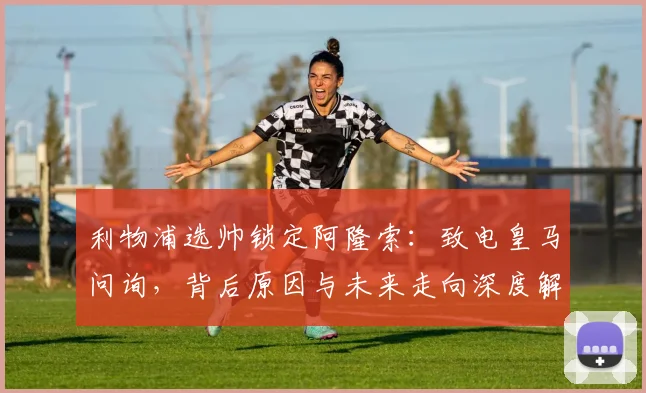 利物浦选帅锁定阿隆索：致电皇马问询，背后原因与未来走向深度解析