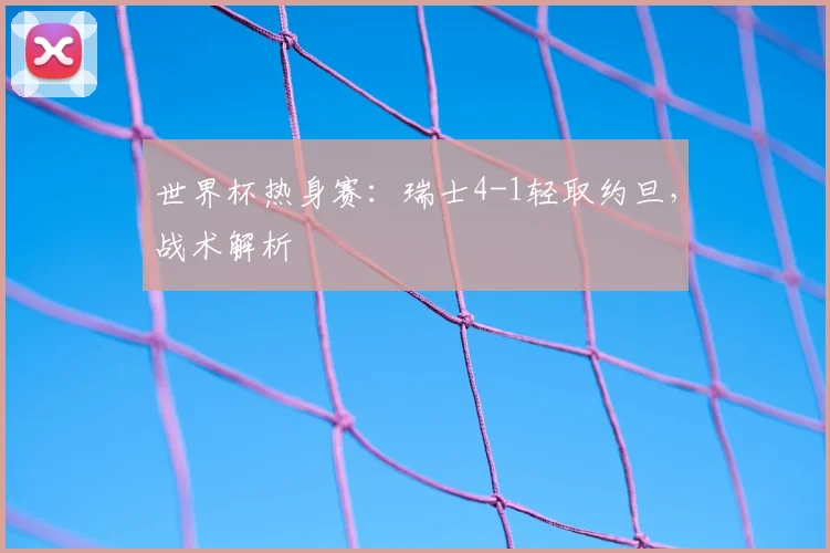 世界杯热身赛：瑞士4-1轻取约旦，战术解析