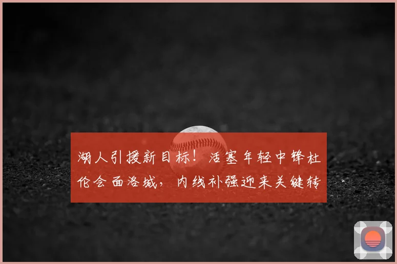 湖人引援新目标！活塞年轻中锋杜伦会面洛城，内线补强迎来关键转折
