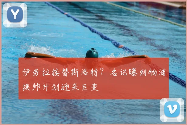 伊劳拉接替斯洛特？名记曝利物浦换帅计划迎来巨变