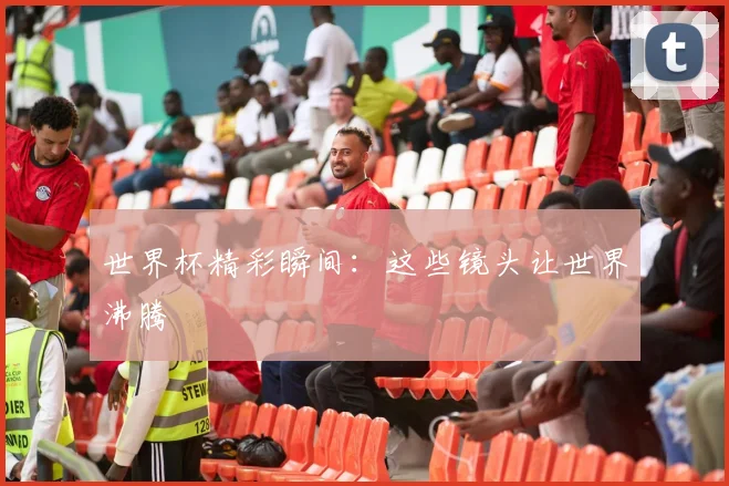世界杯精彩瞬间：这些镜头让世界沸腾