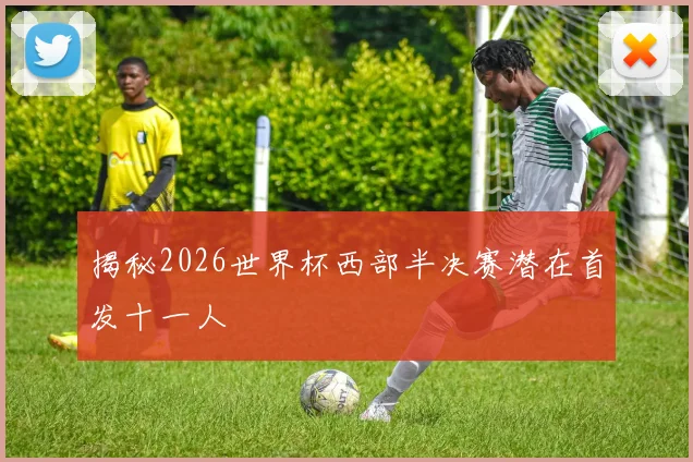 揭秘2026世界杯西部半决赛潜在首发十一人