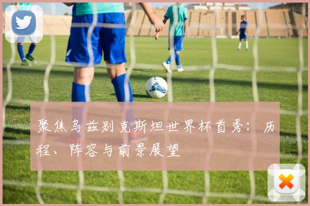 聚焦乌兹别克斯坦世界杯首秀:历程、阵容与前景展望