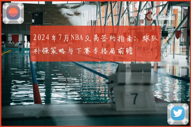 2024年7月NBA交易签约指南：球队补强策略与下赛季格局前瞻