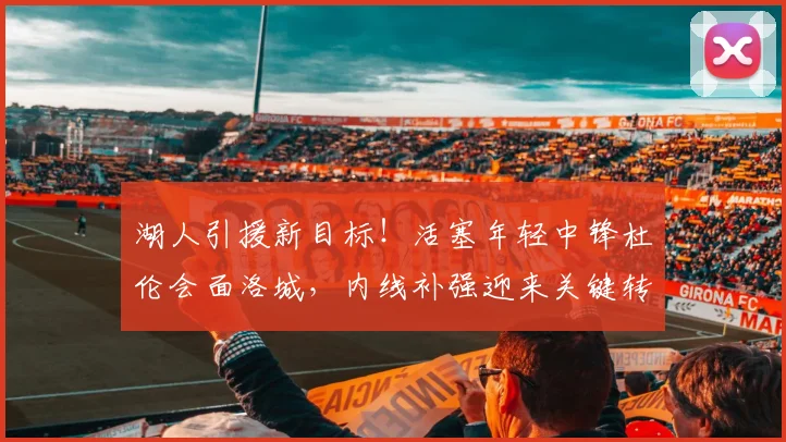湖人引援新目标！活塞年轻中锋杜伦会面洛城，内线补强迎来关键转折